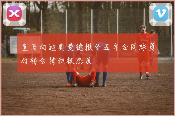 皇马向迪奥曼德报价五年合同球员对转会持积极态度
