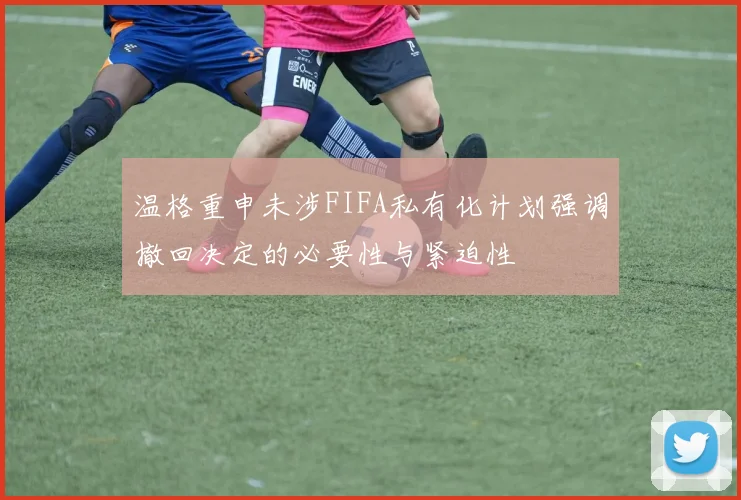 温格重申未涉FIFA私有化计划强调撤回决定的必要性与紧迫性