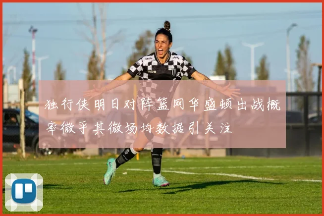 独行侠明日对阵篮网华盛顿出战概率微乎其微场均数据引关注