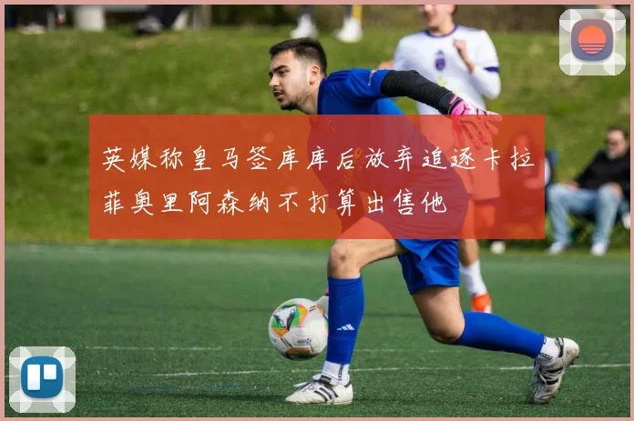 英媒称皇马签库库后放弃追逐卡拉菲奥里阿森纳不打算出售他