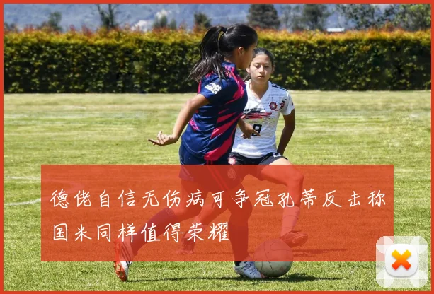 德佬自信无伤病可争冠孔蒂反击称国米同样值得荣耀