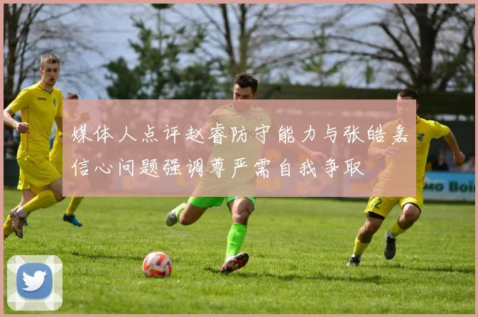 媒体人点评赵睿防守能力与张皓嘉信心问题强调尊严需自我争取