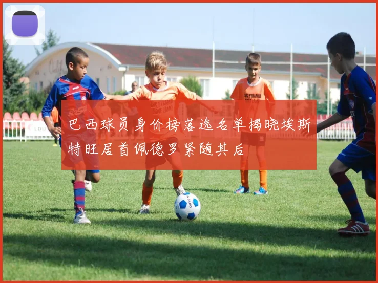 巴西球员身价榜落选名单揭晓埃斯特旺居首佩德罗紧随其后