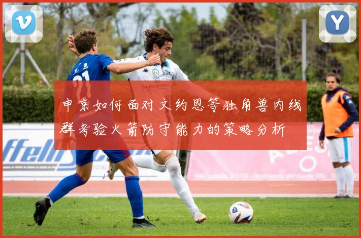 申京如何面对文约恩等独角兽内线群考验火箭防守能力的策略分析