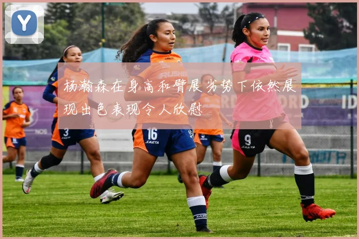 杨瀚森在身高和臂展劣势下依然展现出色表现令人欣慰
