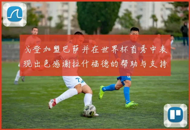戈登加盟巴萨并在世界杯首秀中表现出色感谢拉什福德的帮助与支持