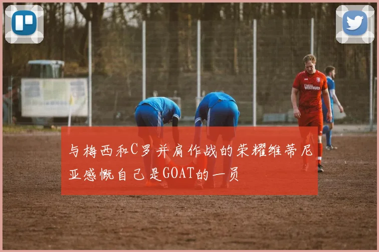 与梅西和C罗并肩作战的荣耀维蒂尼亚感慨自己是GOAT的一员