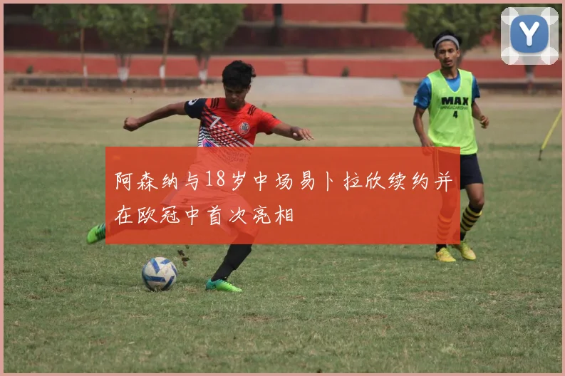 阿森纳与18岁中场易卜拉欣续约并在欧冠中首次亮相
