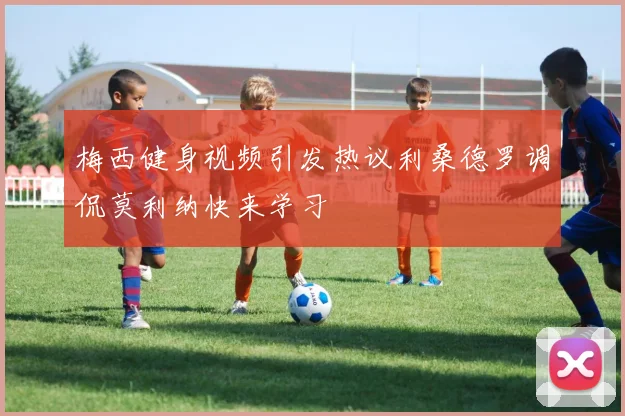 梅西健身视频引发热议利桑德罗调侃莫利纳快来学习