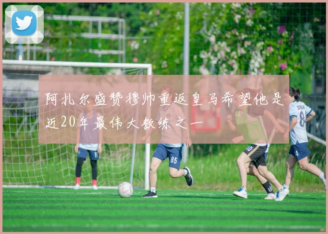 阿扎尔盛赞穆帅重返皇马希望他是近20年最伟大教练之一