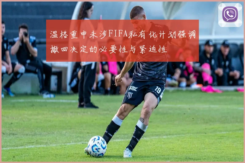 温格重申未涉FIFA私有化计划强调撤回决定的必要性与紧迫性