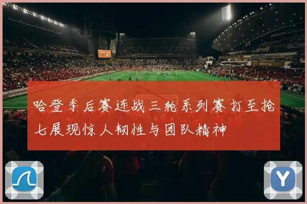 哈登季后赛连战三轮系列赛打至抢七展现惊人韧性与团队精神