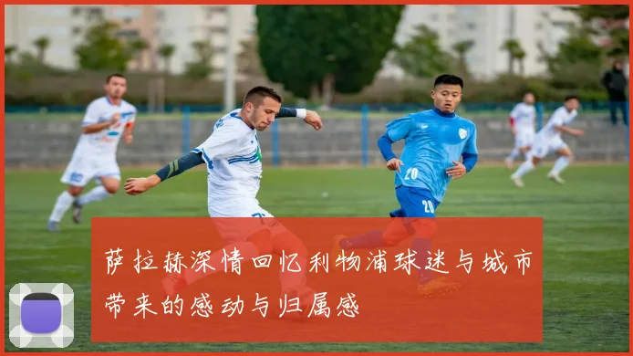 萨拉赫深情回忆利物浦球迷与城市带来的感动与归属感