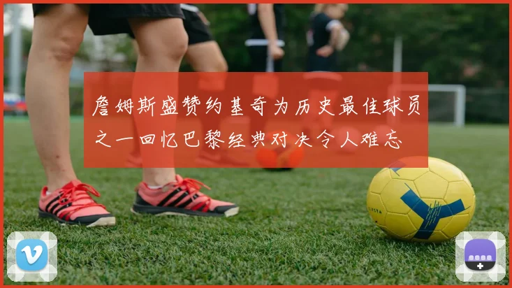 詹姆斯盛赞约基奇为历史最佳球员之一回忆巴黎经典对决令人难忘