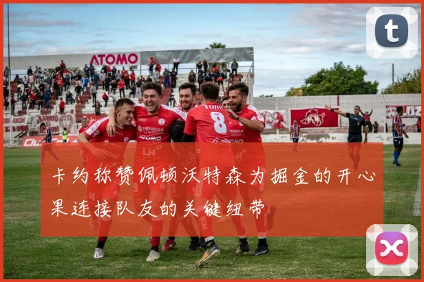卡约称赞佩顿沃特森为掘金的开心果连接队友的关键纽带