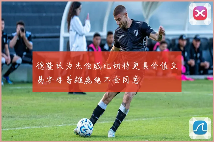 德隆认为杰伦威比切特更具价值交易字母哥雄鹿绝不会同意