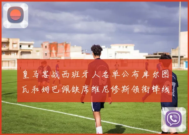 皇马客战西班牙人名单公布库尔图瓦和姆巴佩缺席维尼修斯领衔锋线阵容