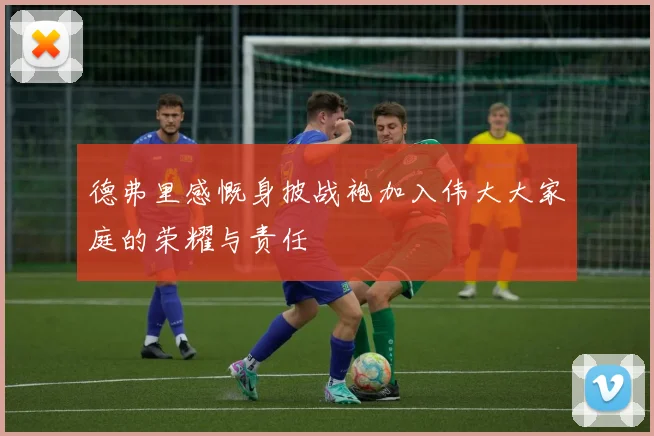 德弗里感慨身披战袍加入伟大大家庭的荣耀与责任