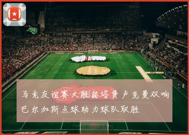 马竞友谊赛大胜赫塔费卢克曼双响巴尔加斯点球助力球队取胜