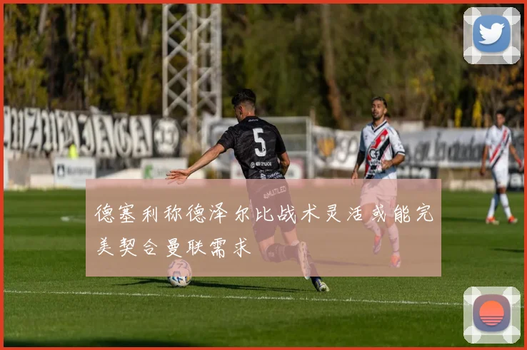 德塞利称德泽尔比战术灵活或能完美契合曼联需求