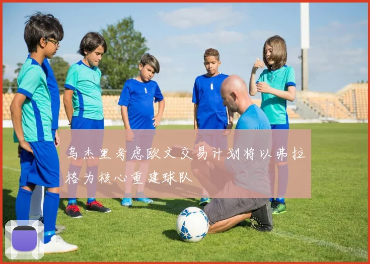 乌杰里考虑欧文交易计划将以弗拉格为核心重建球队