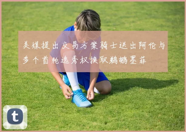 美媒提出交易方案骑士送出阿伦与多个首轮选秀权换取鹈鹕墨菲