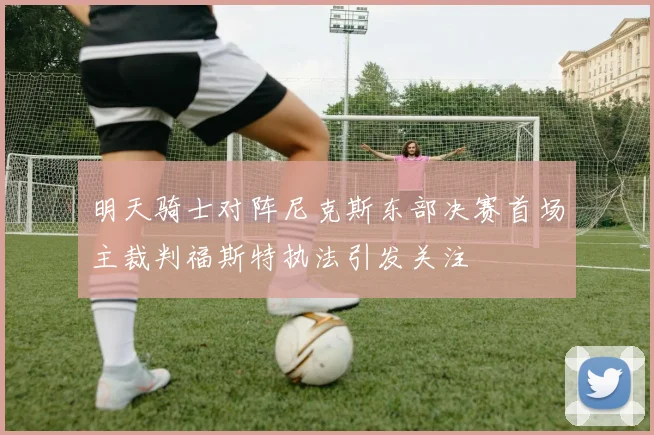 明天骑士对阵尼克斯东部决赛首场主裁判福斯特执法引发关注
