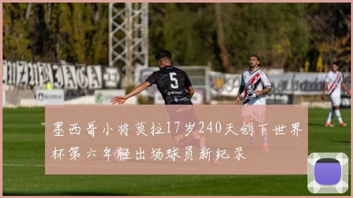 墨西哥小将莫拉17岁240天创下世界杯第六年轻出场球员新纪录