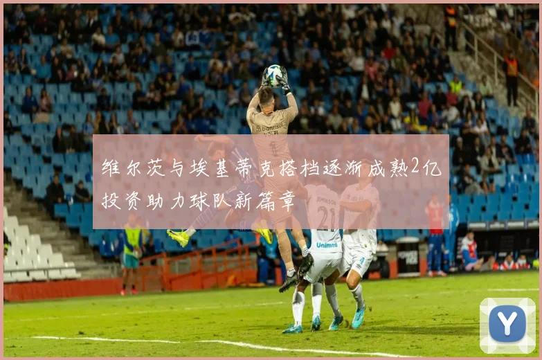 维尔茨与埃基蒂克搭档逐渐成熟2亿投资助力球队新篇章